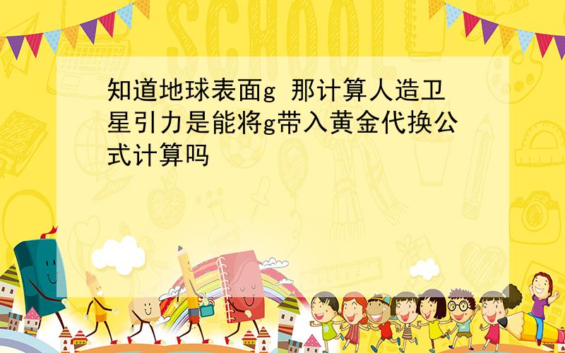 知道地球表面g 那计算人造卫星引力是能将g带入黄金代换公式计算吗