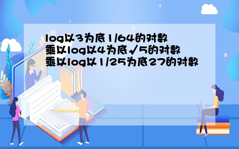 log以3为底1/64的对数乘以log以4为底√5的对数乘以log以1/25为底27的对数