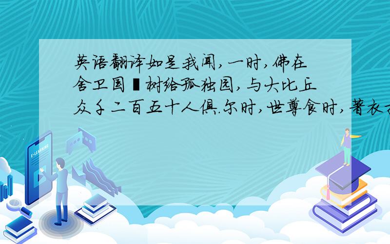 英语翻译如是我闻,一时,佛在舍卫国祗树给孤独园,与大比丘众千二百五十人俱.尔时,世尊食时,著衣持钵,入舍卫大城乞食.于其城中,次第乞已,还至本处.饭食讫,收衣钵,洗足已,敷座而坐.