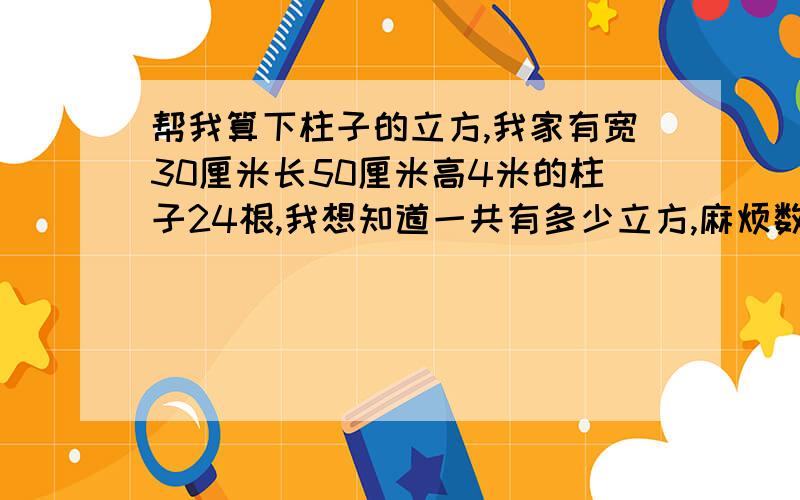 帮我算下柱子的立方,我家有宽30厘米长50厘米高4米的柱子24根,我想知道一共有多少立方,麻烦数学牛逼的网友帮我算下,最好详细的讲解下怎样算的,方便以后我自己算,鄙人数学针不咋地.