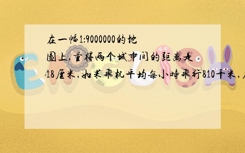 在一幅1：9000000的地图上,量得两个城市间的距离是18厘米,如果飞机平均每小时飞行810千米,在这两个城市间大约要飞行多少小时?