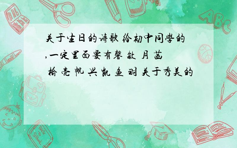 关于生日的诗歌 给初中同学的,一定里面要有馨 敏 月 菡 榆 亮 帆 兴 凯 鱼 羽 关于秀美的