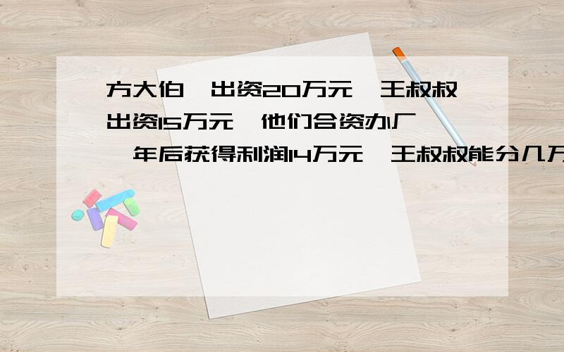 方大伯,出资20万元,王叔叔出资15万元,他们合资办厂,一年后获得利润14万元,王叔叔能分几万元?用比例解!求!快点!急啊!~~~~~~o(>﹏