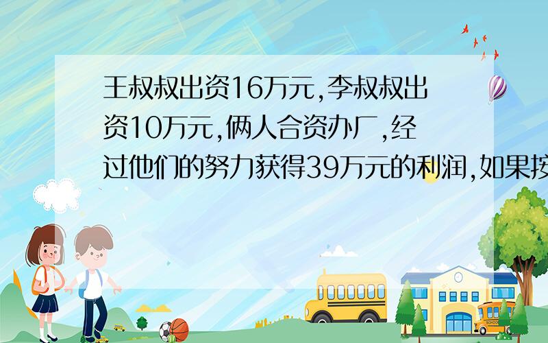 王叔叔出资16万元,李叔叔出资10万元,俩人合资办厂,经过他们的努力获得39万元的利润,如果按投资额来分配利润,王叔叔和李叔叔各可以分到多少万元?