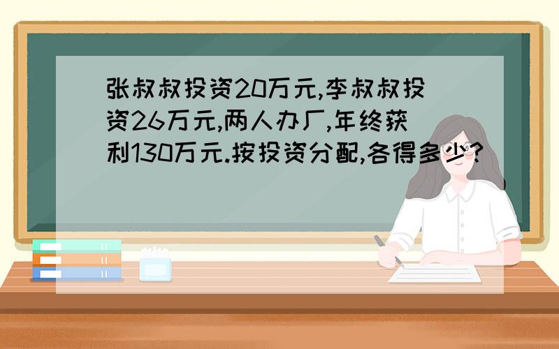 张叔叔投资20万元,李叔叔投资26万元,两人办厂,年终获利130万元.按投资分配,各得多少?