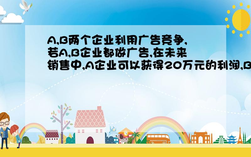 A,B两个企业利用广告竞争,若A,B企业都做广告,在未来销售中,A企业可以获得20万元的利润,B可以获得4万元利润,若A企业做广告,B不做广告,A企业可以获得25万元利润,B企业可以获得2万元利润,若A不