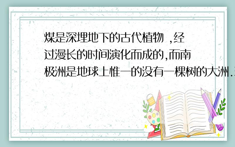 煤是深埋地下的古代植物 ,经过漫长的时间演化而成的,而南极洲是地球上惟一的没有一棵树的大洲.现在人们在冰雪覆盖的南极大陆地层中发现有丰富的煤矿,这说明了什么?