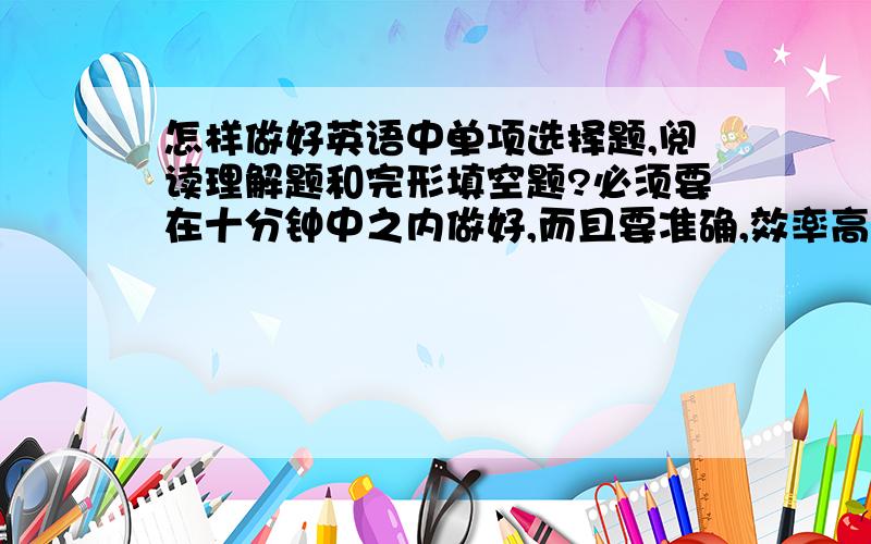 怎样做好英语中单项选择题,阅读理解题和完形填空题?必须要在十分钟中之内做好,而且要准确,效率高.＆我的英语真的很差,哪位叔叔阿姨,大哥大姐能帮帮我啊!谢谢!