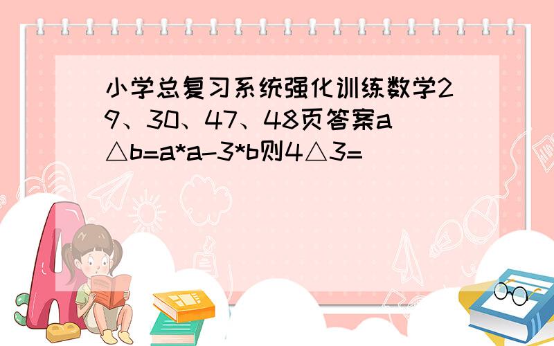 小学总复习系统强化训练数学29、30、47、48页答案a△b=a*a-3*b则4△3=