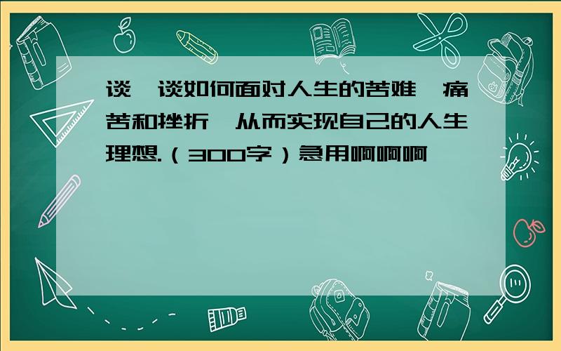 谈一谈如何面对人生的苦难、痛苦和挫折,从而实现自己的人生理想.（300字）急用啊啊啊,