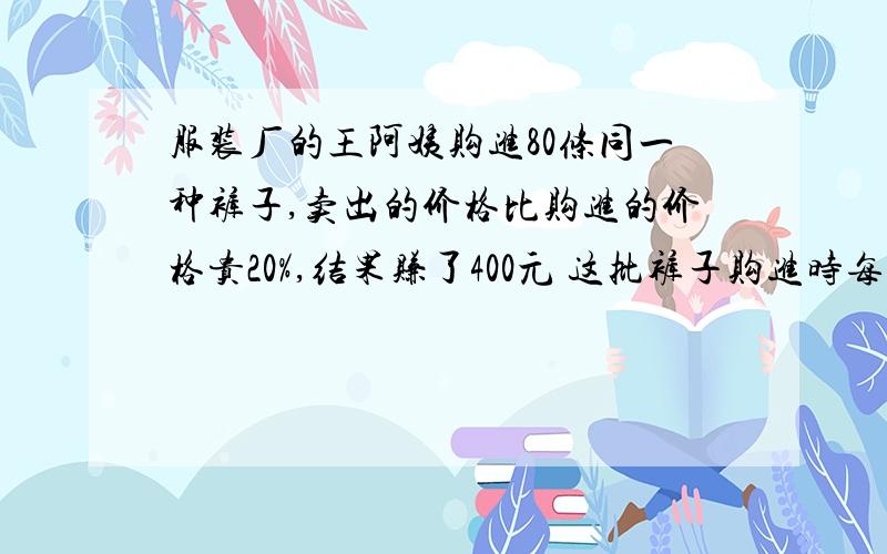 服装厂的王阿姨购进80条同一种裤子,卖出的价格比购进的价格贵20%,结果赚了400元 这批裤子购进时每条多少