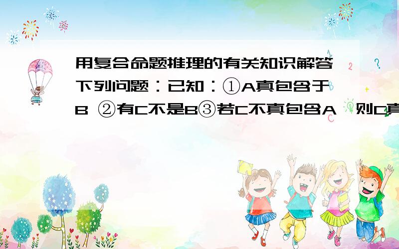 用复合命题推理的有关知识解答下列问题：已知：①A真包含于B ②有C不是B③若C不真包含A,则C真包含于A问：A与C什么关系?图示A、B、C三概念所有可能的外延关系.