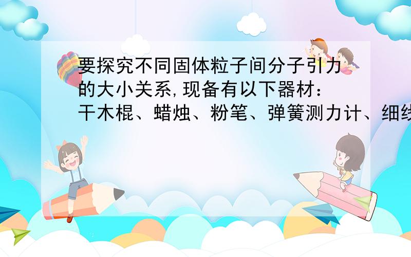 要探究不同固体粒子间分子引力的大小关系,现备有以下器材：干木棍、蜡烛、粉笔、弹簧测力计、细线等.你计划怎样去完成探究过程,请选择适当的器材完成实验,并写出简要步骤.