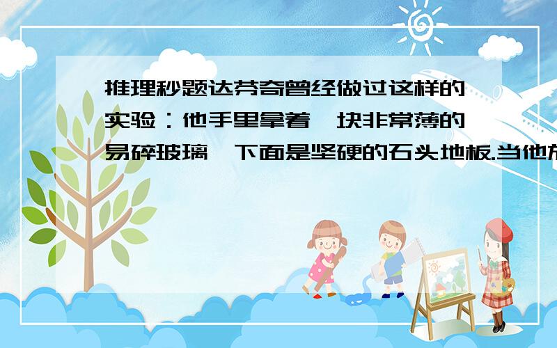 推理秒题达芬奇曾经做过这样的实验：他手里拿着一块非常薄的易碎玻璃,下面是坚硬的石头地板.当他放手后,玻璃跌落2米.但令人意外的是,玻璃并没有碎,这是为什么