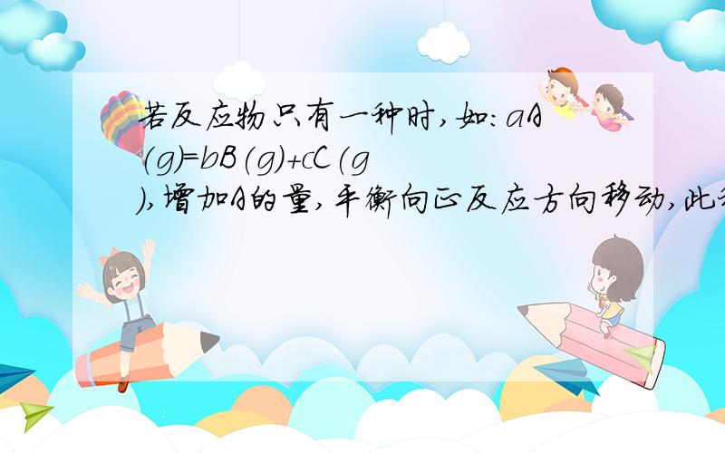 若反应物只有一种时,如：aA(g)=bB(g)＋cC(g),增加A的量,平衡向正反应方向移动,此种情况等效于加压,有以下情况 (1)若a＝b＋cA的转化率不变 (2)若a＞b＋cA的转化率增大 (3)若a＜b＋cA的转化率减小