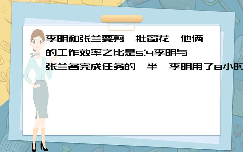 李明和张兰要剪一批窗花,他俩的工作效率之比是5:4李明与张兰各完成任务的一半,李明用了8小时,则张兰要多少小时?李明和张兰一起完成这项任务需多少小时?