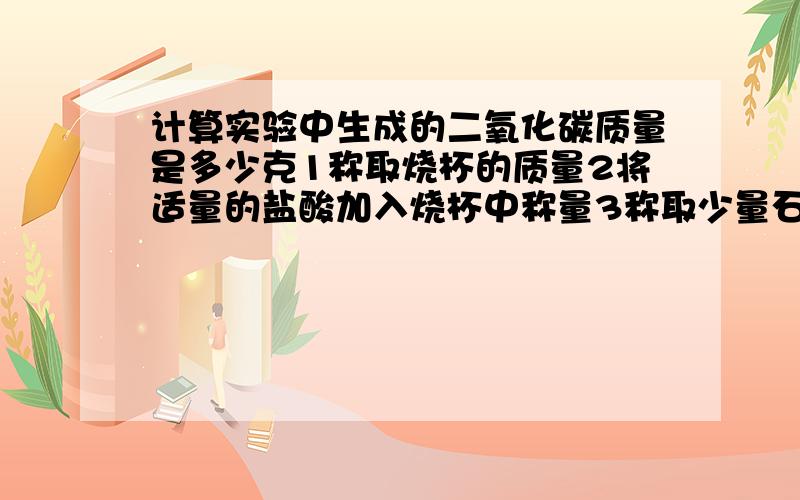 计算实验中生成的二氧化碳质量是多少克1称取烧杯的质量2将适量的盐酸加入烧杯中称量3称取少量石灰石样品加入烧杯中,使之与过量的稀盐酸反应4待反应过后,称重实验数据1烧杯质量为50.0g2