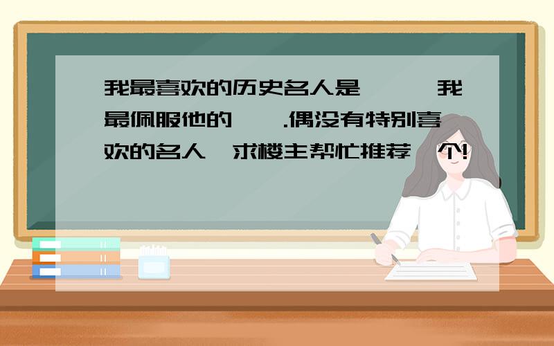 我最喜欢的历史名人是——,我最佩服他的——.偶没有特别喜欢的名人,求楼主帮忙推荐一个!