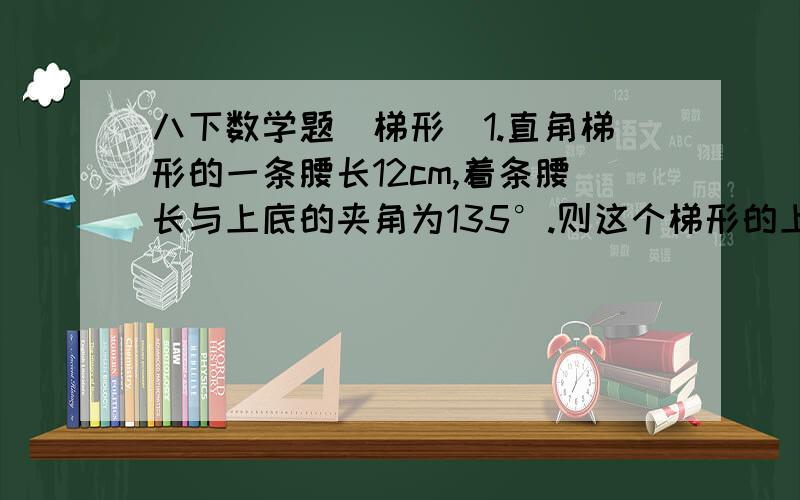 八下数学题（梯形）1.直角梯形的一条腰长12cm,着条腰长与上底的夹角为135°.则这个梯形的上、下两底相差多少cm?（请把做题过程写下、thank~）2.等腰梯形的上底、下底和腰长分别为4cm,10cm,6cm,