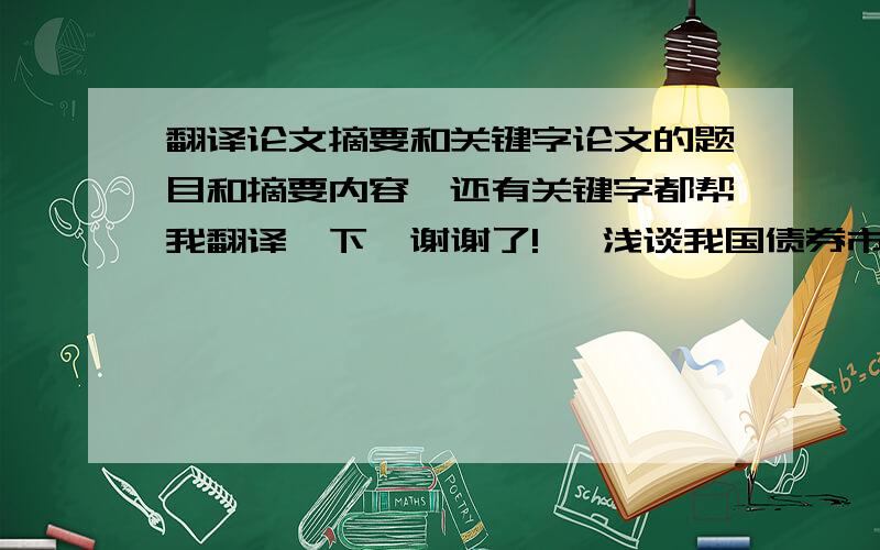 翻译论文摘要和关键字论文的题目和摘要内容,还有关键字都帮我翻译一下,谢谢了!   浅谈我国债券市场的发展摘        要 ：我国的债券市场从无到有,从起步到发展,已经走过了多年的艰辛路