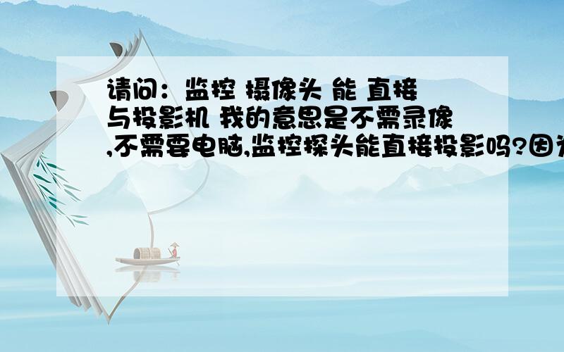 请问：监控 摄像头 能 直接与投影机 我的意思是不需录像,不需要电脑,监控探头能直接投影吗?因为学校想用投影现场操作教学,麻烦知道的大人不佞赐教~如果可行,麻烦推荐一款效果好点的探