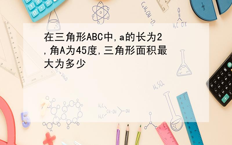 在三角形ABC中,a的长为2,角A为45度,三角形面积最大为多少