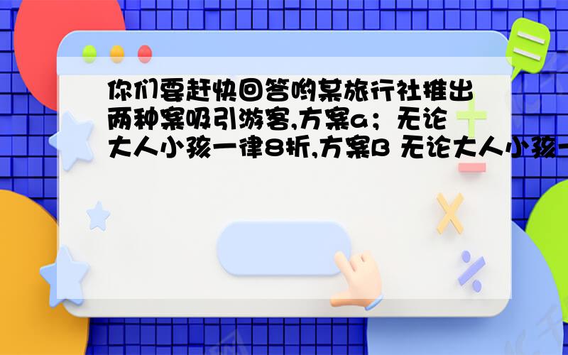 你们要赶快回答哟某旅行社推出两种案吸引游客,方案a；无论大人小孩一律8折,方案B 无论大人小孩一律7折,每张票另外加收10元手续费,现为了游客提供两处景点,甲地票价每张100元,乙地票价每