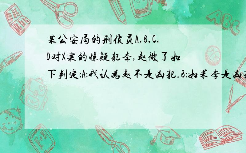 某公安局的刑侦员A,B,C,D对X案的嫌疑犯李,赵做了如下判定：A：我认为赵不是凶犯.B：如果李是凶犯,则赵就不是凶犯.C:或者李是凶犯,或者赵是凶犯.D:我看李和赵都是凶犯.事后证明这四个人的