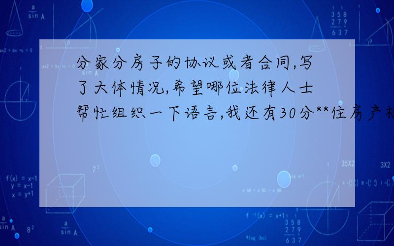 分家分房子的协议或者合同,写了大体情况,希望哪位法律人士帮忙组织一下语言,我还有30分**住房产权归属协议我家有一套住房,我哥和嫂子住在里面,我年龄比较小,刚工作,哥和嫂子要分家,他