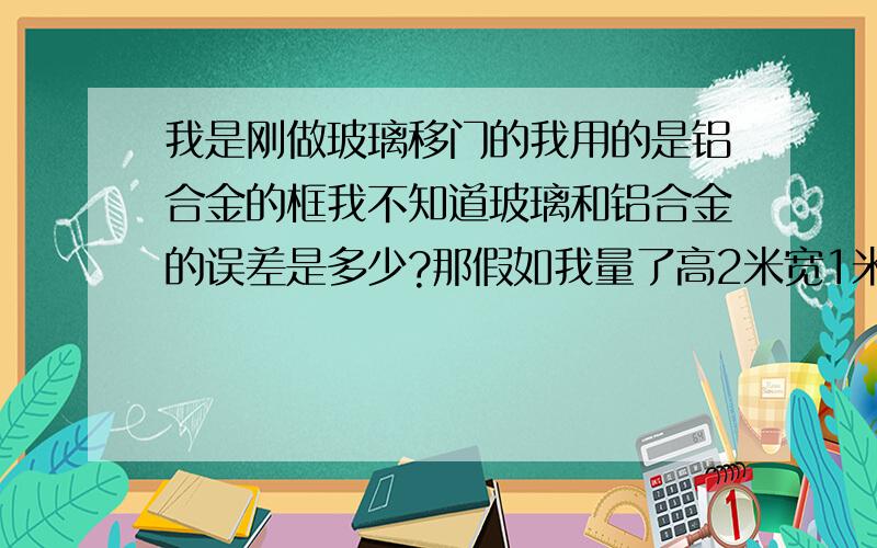 我是刚做玻璃移门的我用的是铝合金的框我不知道玻璃和铝合金的误差是多少?那假如我量了高2米宽1米得房间那我出多大的门牙