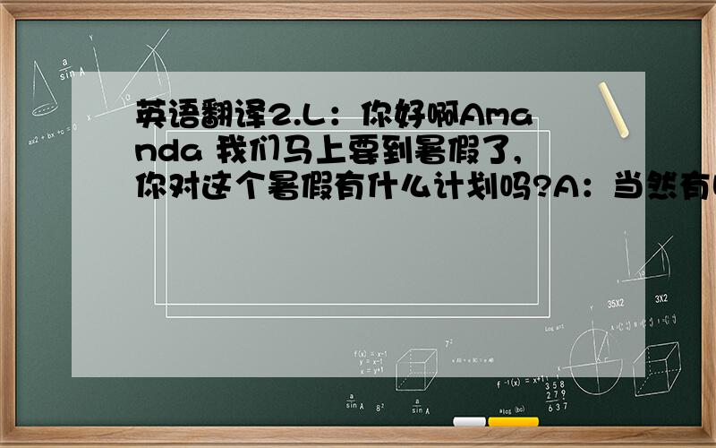 英语翻译2.L：你好啊Amanda 我们马上要到暑假了,你对这个暑假有什么计划吗?A：当然有啊,我假期要待在家里学习一些日常生活的技能,比如说打扫卫生,做饭,洗衣服等等.linda 你都会什么日常生