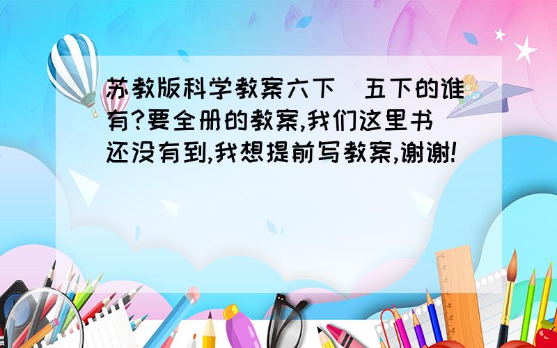 苏教版科学教案六下\五下的谁有?要全册的教案,我们这里书还没有到,我想提前写教案,谢谢!