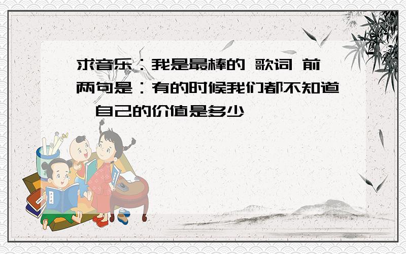 求音乐：我是最棒的 歌词 前两句是：有的时候我们都不知道,自己的价值是多少