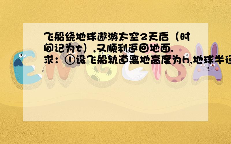 飞船绕地球遨游太空2天后（时间记为t）,又顺利返回地面.求：①设飞船轨道离地高度为h,地球半径为R,地表重力加速度为g,则飞船绕地球正常运转的周期是多少?（用给定字母表示）②其间飞