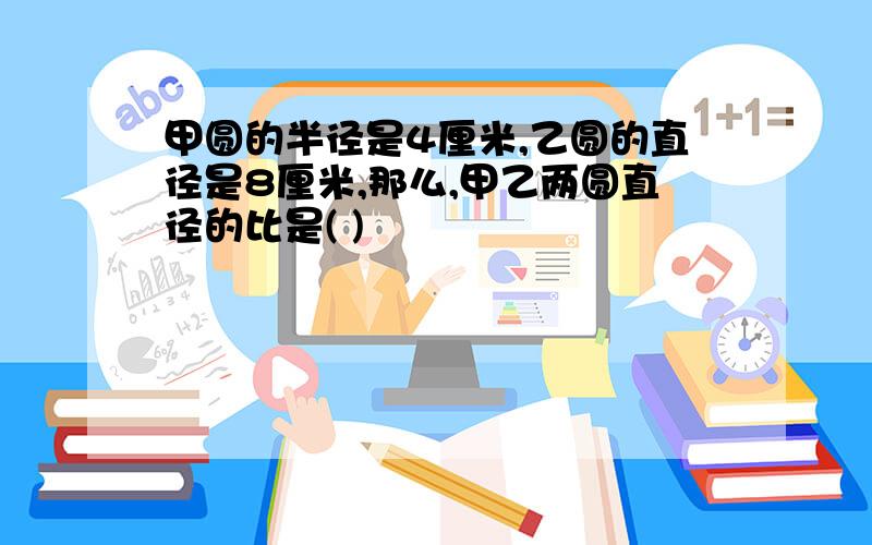 甲圆的半径是4厘米,乙圆的直径是8厘米,那么,甲乙两圆直径的比是( )