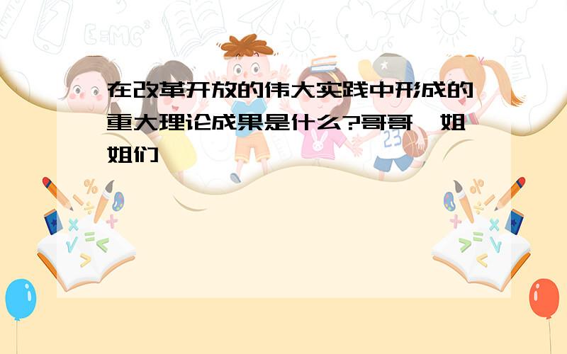 在改革开放的伟大实践中形成的重大理论成果是什么?哥哥,姐姐们 ,