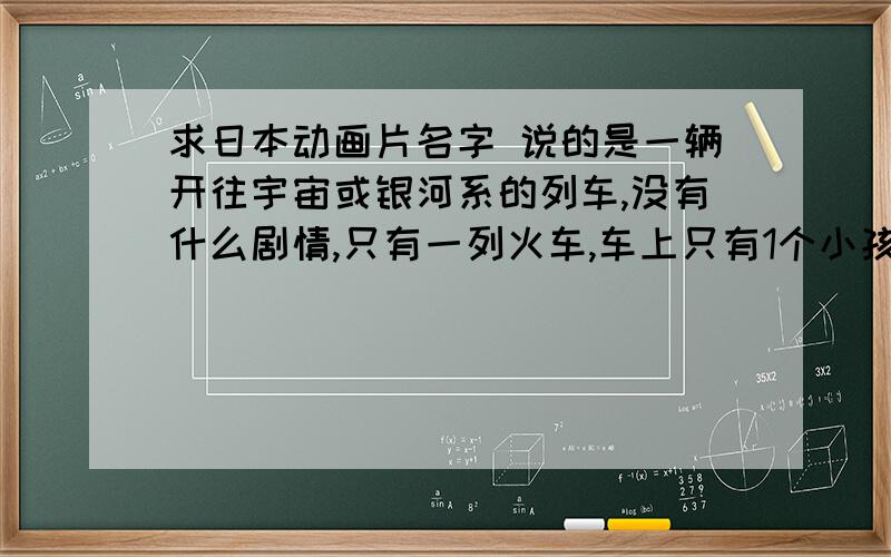 求日本动画片名字 说的是一辆开往宇宙或银河系的列车,没有什么剧情,只有一列火车,车上只有1个小孩,都是沿途的银河系风光和旁白,银河系被拟化成一条河,星星就如河边盛开的鲜花和路灯,