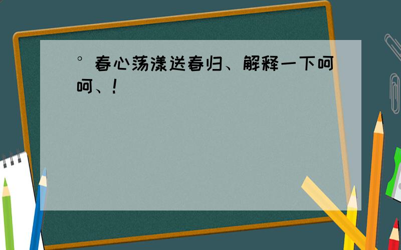 °春心荡漾送春归、解释一下呵呵、!