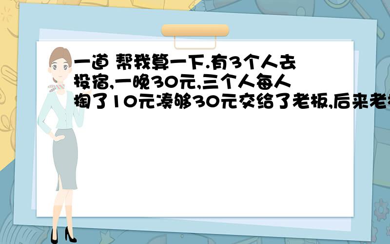 一道 帮我算一下.有3个人去投宿,一晚30元,三个人每人掏了10元凑够30元交给了老板,后来老板说今天优惠只要25元就够了,拿出5元命令服务生退还给他们,服务生偷偷藏起了2元,然后,把剩下的3元