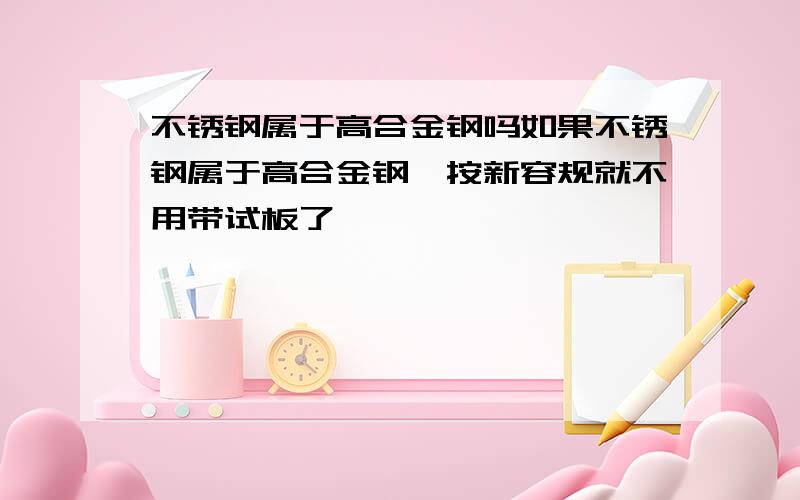 不锈钢属于高合金钢吗如果不锈钢属于高合金钢,按新容规就不用带试板了,