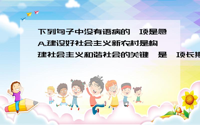 下列句子中没有语病的一项是急A.建设好社会主义新农村是构建社会主义和谐社会的关键,是一项长期而艰巨的历史任务.B.北京奥运会组委会召开新闻发布会,举办第一届奥运歌曲征集活动.C.我