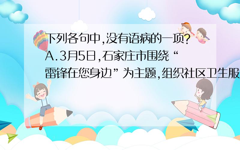 下列各句中,没有语病的一项?A.3月5日,石家庄市围绕“雷锋在您身边”为主题,组织社区卫生服务机构开展健康义诊活动,通过多种方式为辖区居民服务.B.随着中国老龄化程度的加剧,一些无证养