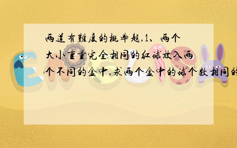 两道有难度的概率题,1、两个大小重量完全相同的红球放入两个不同的盒中,求两个盒中的球个数相同的概率.2、两个大小重量完全相同的一红一白球放入两个不同的盒中,求两个盒中的球个数