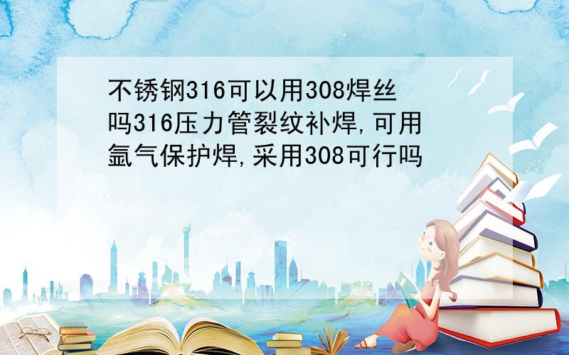 不锈钢316可以用308焊丝吗316压力管裂纹补焊,可用氩气保护焊,采用308可行吗