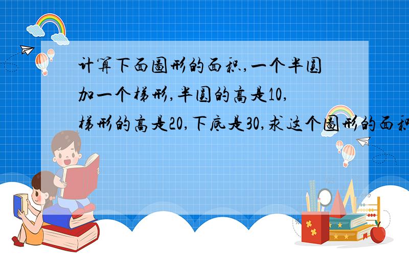 计算下面图形的面积,一个半圆加一个梯形,半圆的高是10,梯形的高是20,下底是30,求这个图形的面积梯形上面有一个半圆,