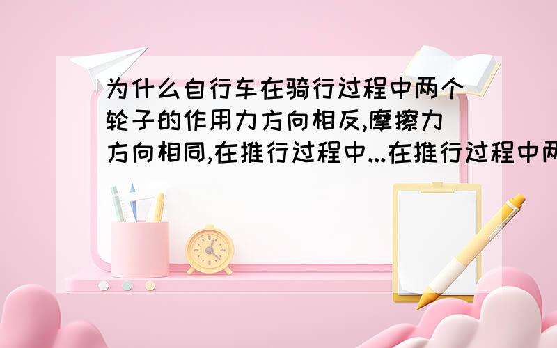 为什么自行车在骑行过程中两个轮子的作用力方向相反,摩擦力方向相同,在推行过程中...在推行过程中两个轮子的作用力方向相同，摩擦力方向也相同。