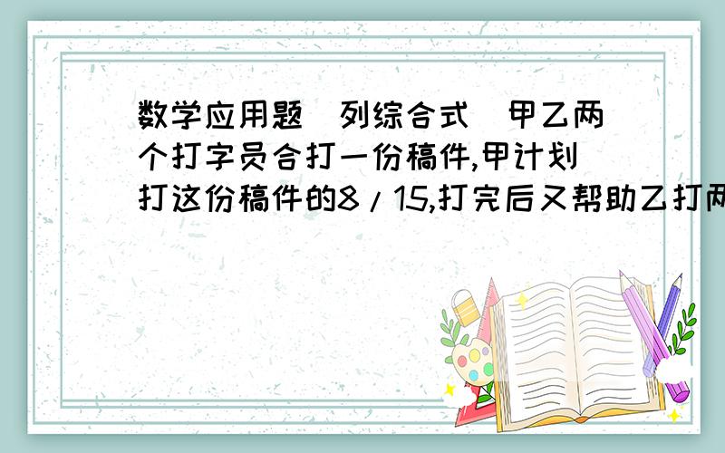 数学应用题（列综合式）甲乙两个打字员合打一份稿件,甲计划打这份稿件的8/15,打完后又帮助乙打两页,这时甲乙两个打字员实际打的页数比是5：4.乙打字员原计划打多少页?综合算式