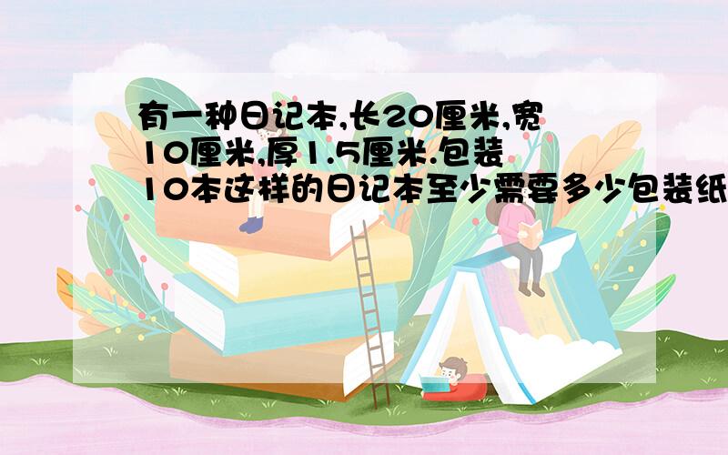 有一种日记本,长20厘米,宽10厘米,厚1.5厘米.包装10本这样的日记本至少需要多少包装纸?