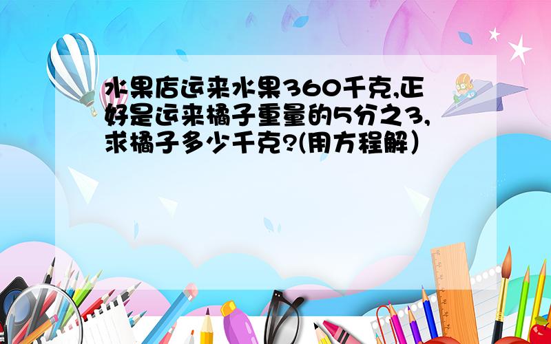 水果店运来水果360千克,正好是运来橘子重量的5分之3,求橘子多少千克?(用方程解）