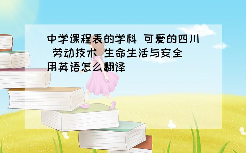 中学课程表的学科 可爱的四川 劳动技术 生命生活与安全 用英语怎么翻译